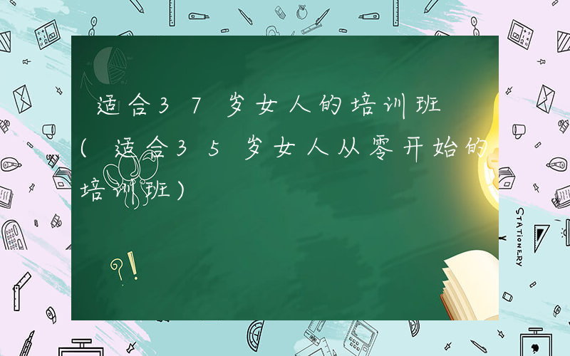 适合37岁女人的培训班 (适合35岁女人从零开始的培训班)